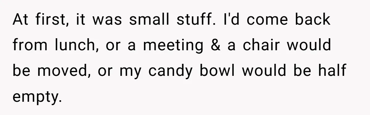 At first, it was small stuff. I'd come back from lunch, or a meeting & a chair would be moved, or my candy bowl would be half empty.