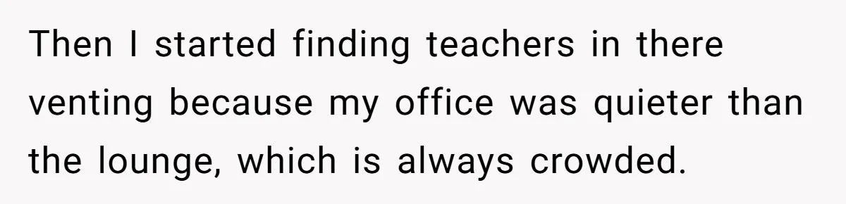 Then I started finding teachers in there venting because my office was quieter than the lounge, which is always crowded.