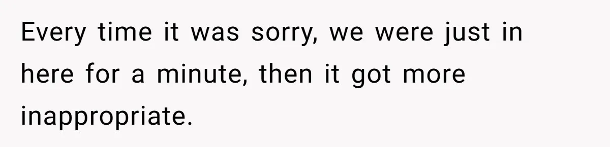 Every time it was sorry, we were just in here for a minute, then it got more inappropriate.