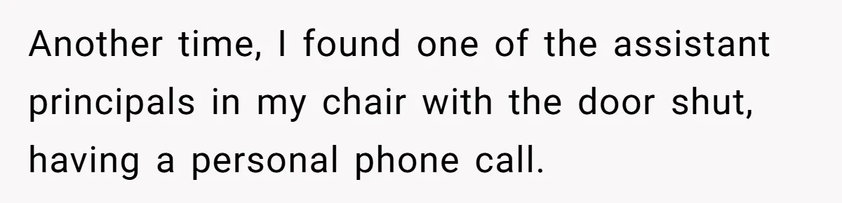 Another time, I found one of the assistant principals in my chair with the door shut, having a personal phone call.