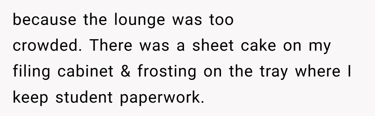 because the lounge was too crowded. There was a sheet cake on my filing cabinet & frosting on the tray where I keep student paperwork.