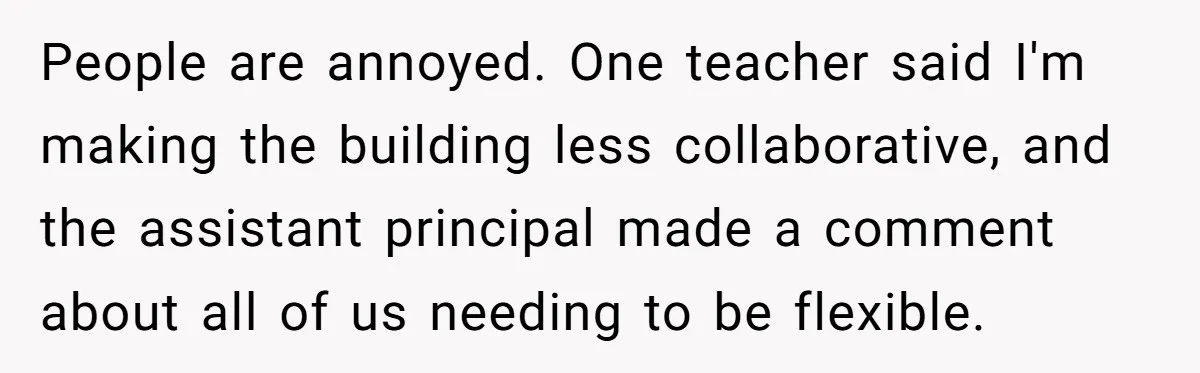 People are annoyed. One teacher said I'm making the building less collaborative, and the assistant principal made a comment about all of us needing to be flexible.