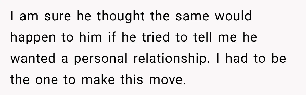 I am sure he thought the same would happen to him if he tried to tell me he wanted a personal relationship. I had to be the one to make...