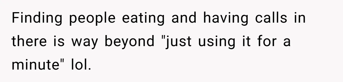 Finding people eating and having calls in there is way beyond "just using it for a minute" lol.