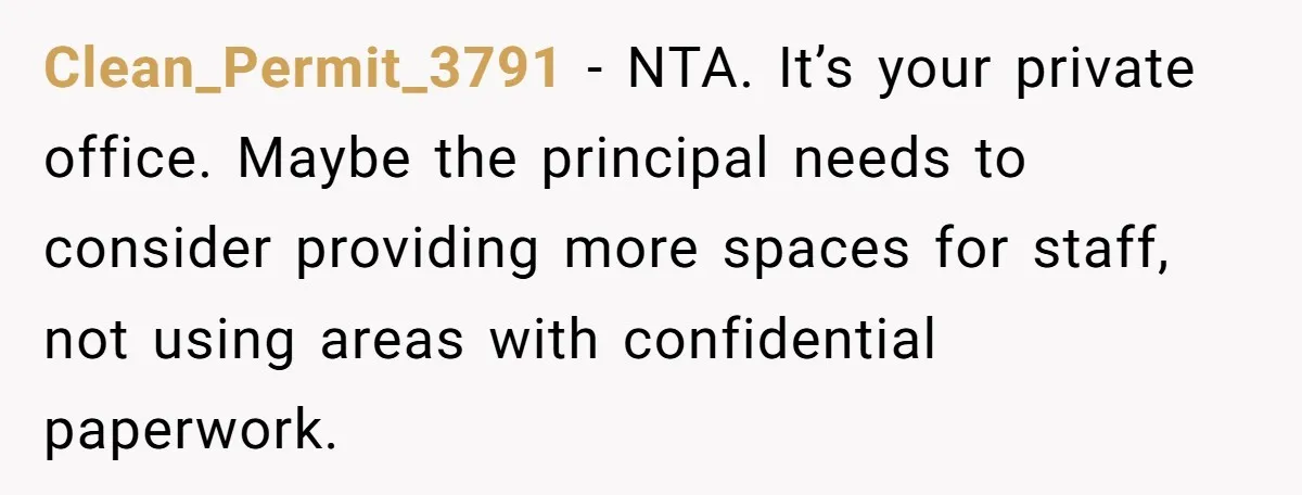 Clean_Permit_3791 − NTA. It’s your private office. Maybe the principal needs to consider providing more spaces for staff, not using areas with confidential paperwork.