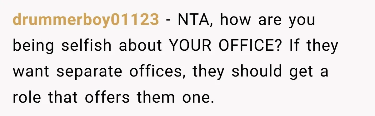 drummerboy01123 − NTA, how are you being selfish about YOUR OFFICE? If they want separate offices, they should get a role that offers them one.