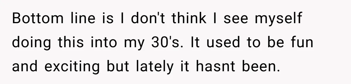 Bottom line is I don't think I see myself doing this into my 30's. It used to be fun and exciting but lately it hasnt been.