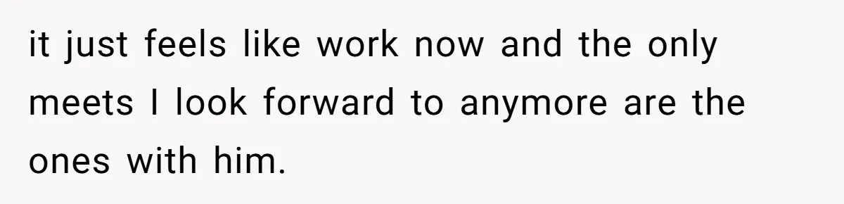 it just feels like work now and the only meets I look forward to anymore are the ones with him.
