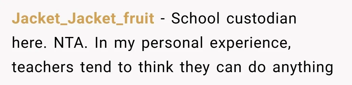 Jacket_Jacket_fruit − School custodian here. NTA. In my personal experience, teachers tend to think they can do anything