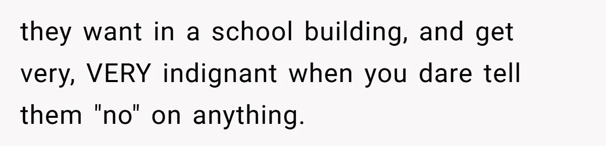 they want in a school building, and get very, VERY indignant when you dare tell them "no" on anything.