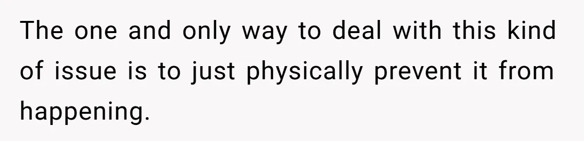 The one and only way to deal with this kind of issue is to just physically prevent it from happening.