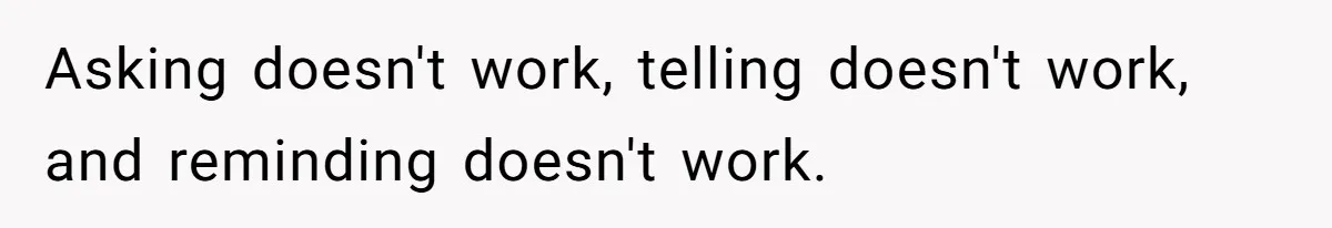 Asking doesn't work, telling doesn't work, and reminding doesn't work.