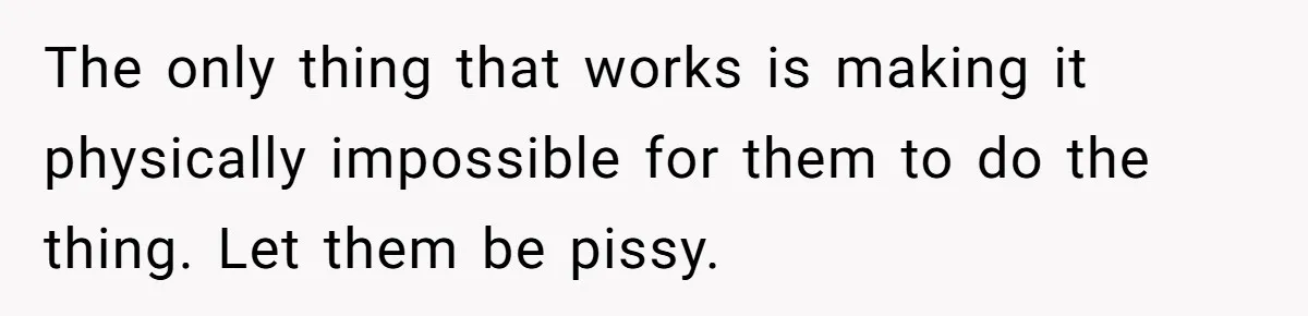 The only thing that works is making it physically impossible for them to do the thing. Let them be pissy.