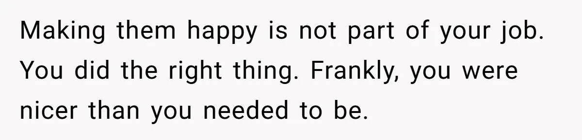Making them happy is not part of your job. You did the right thing. Frankly, you were nicer than you needed to be.
