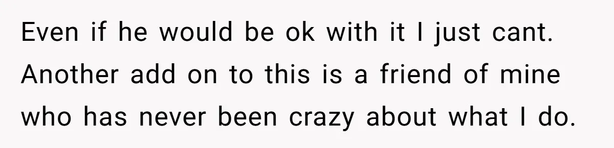 Even if he would be ok with it I just cant. Another add on to this is a friend of mine who has never been crazy about what I do.
