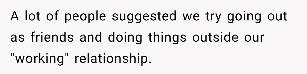 A lot of people suggested we try going out as friends and doing things outside our "working" relationship.