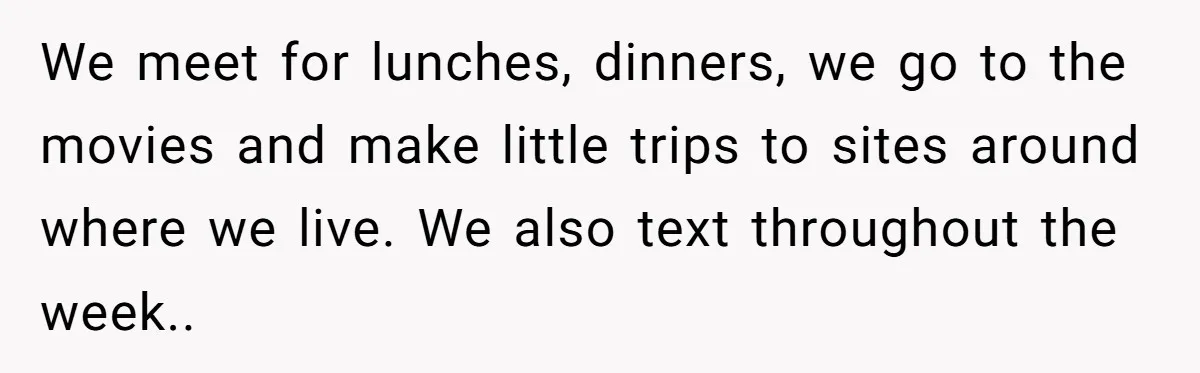 We meet for lunches, dinners, we go to the movies and make little trips to sites around where we live. We also text throughout the week.. ​