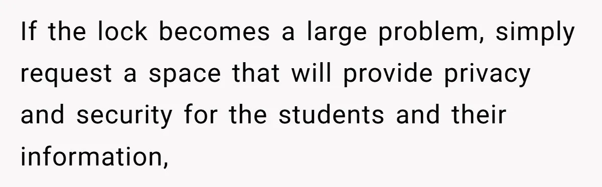 If the lock becomes a large problem, simply request a space that will provide privacy and security for the students and their information,