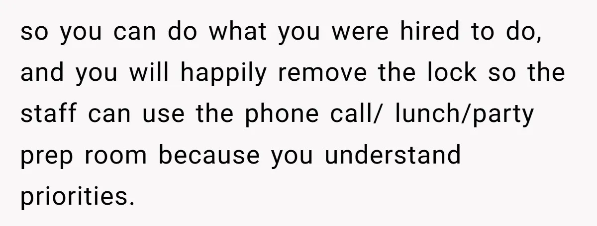 so you can do what you were hired to do, and you will happily remove the lock so the staff can use the phone call/ lunch/party prep room because you...