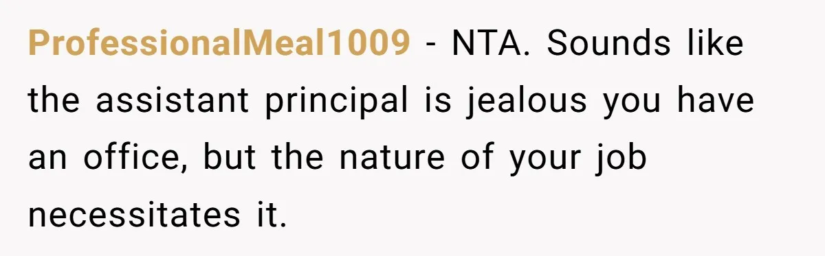 ProfessionalMeal1009 − NTA. Sounds like the assistant principal is jealous you have an office, but the nature of your job necessitates it.