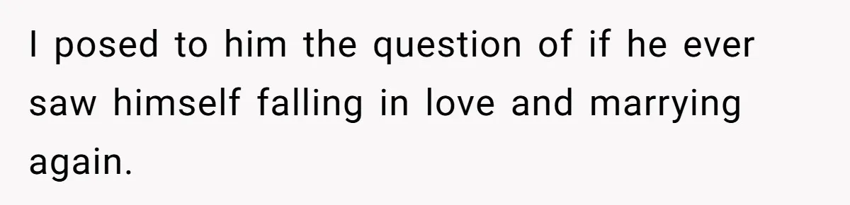 I posed to him the question of if he ever saw himself falling in love and marrying again.