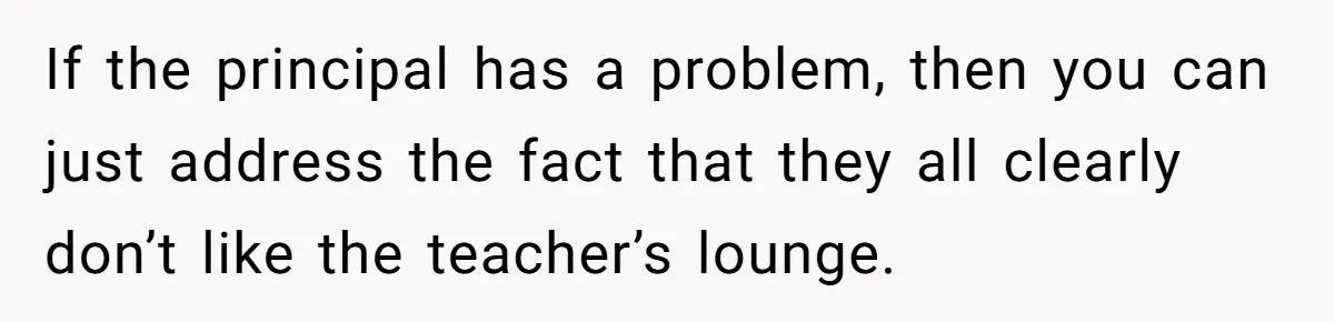 If the principal has a problem, then you can just address the fact that they all clearly don’t like the teacher’s lounge.