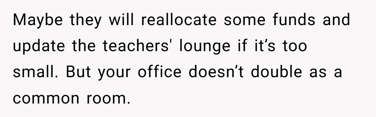 Maybe they will reallocate some funds and update the teachers' lounge if it’s too small. But your office doesn’t double as a common room.