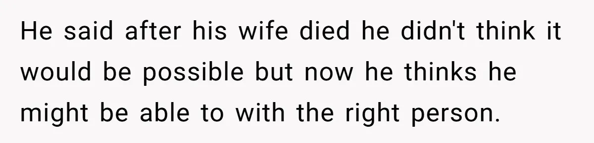 He said after his wife died he didn't think it would be possible but now he thinks he might be able to with the right person.