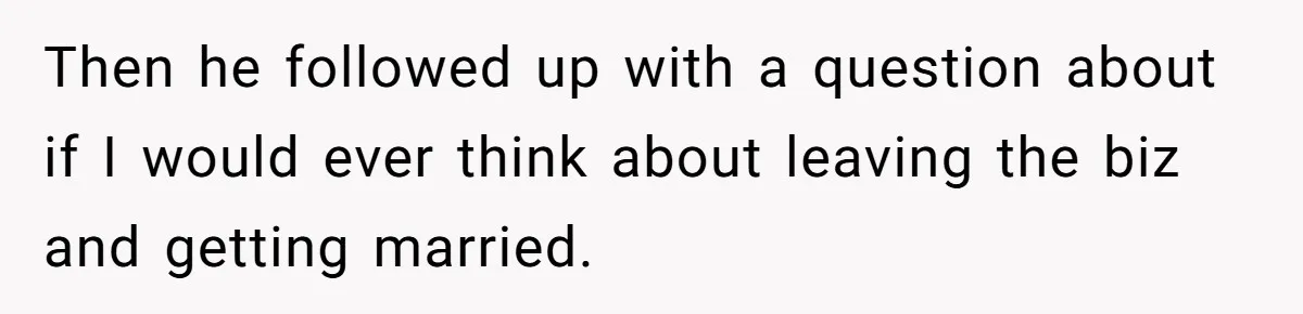 Then he followed up with a question about if I would ever think about leaving the biz and getting married.