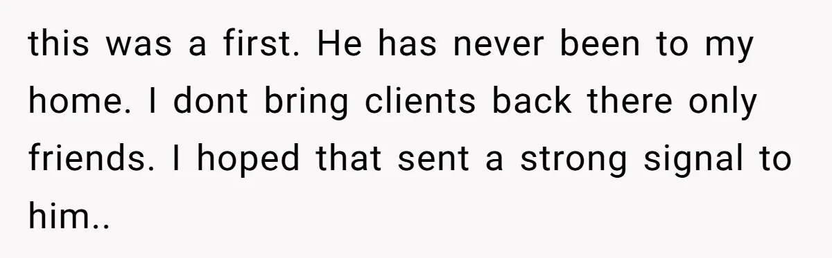 this was a first. He has never been to my home. I dont bring clients back there only friends. I hoped that sent a strong signal to him.. ​