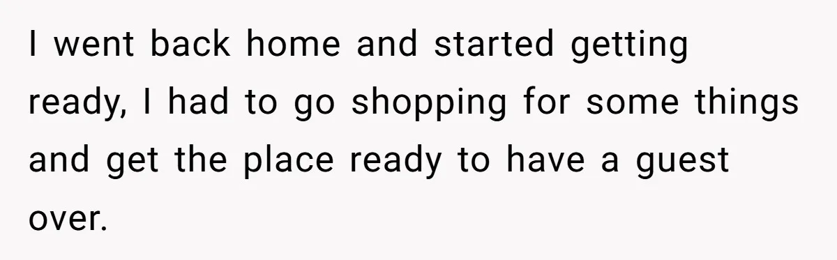 I went back home and started getting ready, I had to go shopping for some things and get the place ready to have a guest over.