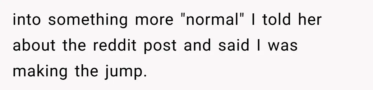 into something more "normal" I told her about the reddit post and said I was making the jump.