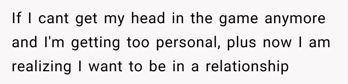 If I cant get my head in the game anymore and I'm getting too personal, plus now I am realizing I want to be in a relationship