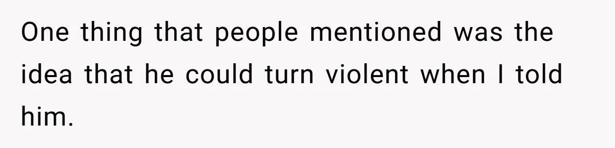One thing that people mentioned was the idea that he could turn violent when I told him.