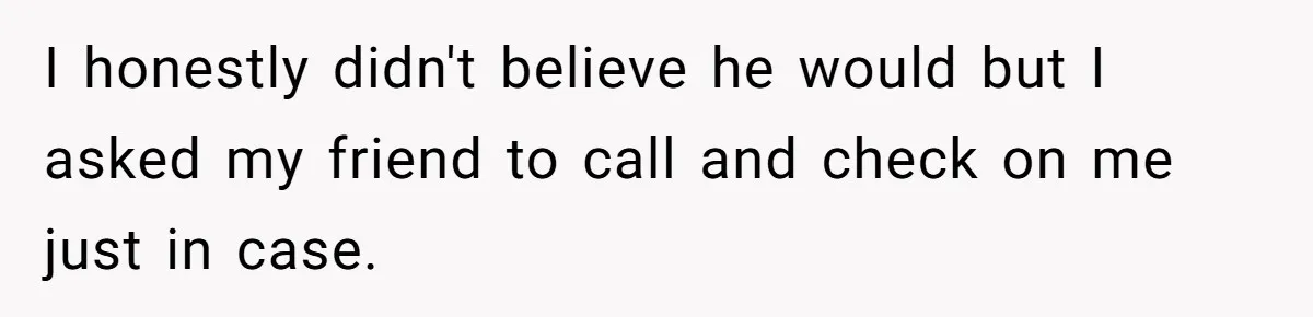 I honestly didn't believe he would but I asked my friend to call and check on me just in case.