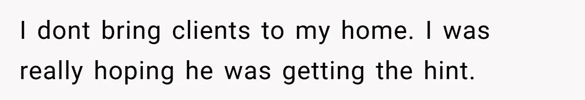 I dont bring clients to my home. I was really hoping he was getting the hint.