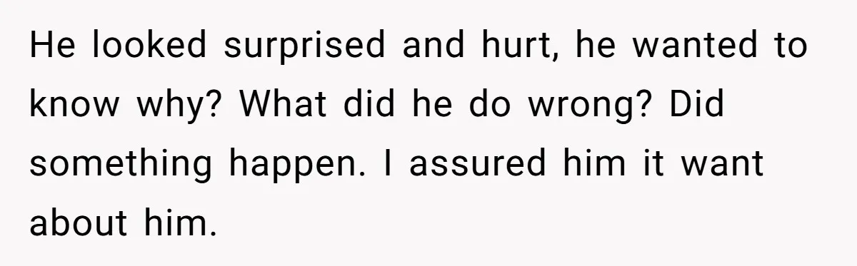 He looked surprised and hurt, he wanted to know why? What did he do wrong? Did something happen. I assured him it want about him.