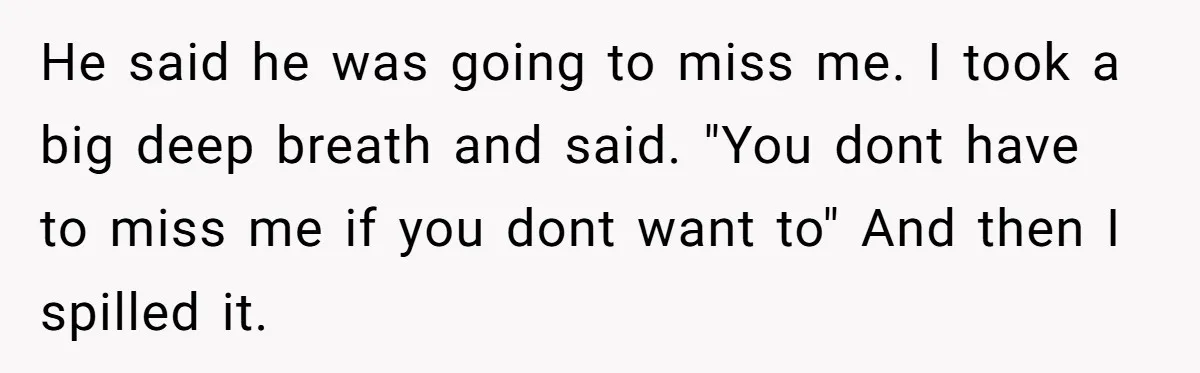 He said he was going to miss me. I took a big deep breath and said. "You dont have to miss me if you dont want to" And then I...