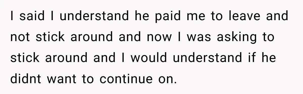 I said I understand he paid me to leave and not stick around and now I was asking to stick around and I would understand if he didnt want to...
