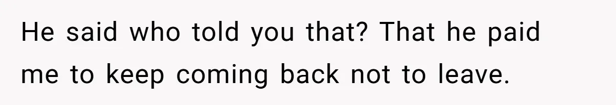 He said who told you that? That he paid me to keep coming back not to leave.