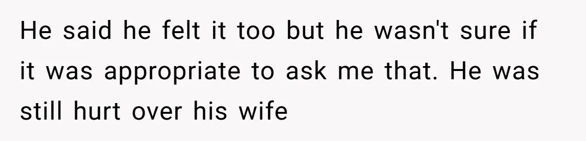 He said he felt it too but he wasn't sure if it was appropriate to ask me that. He was still hurt over his wife