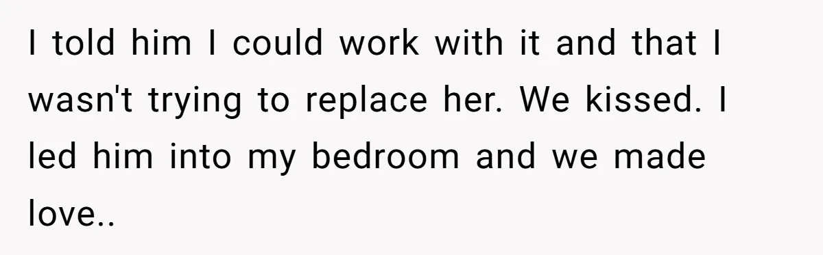 I told him I could work with it and that I wasn't trying to replace her. We kissed. I led him into my bedroom and we made love.. ​