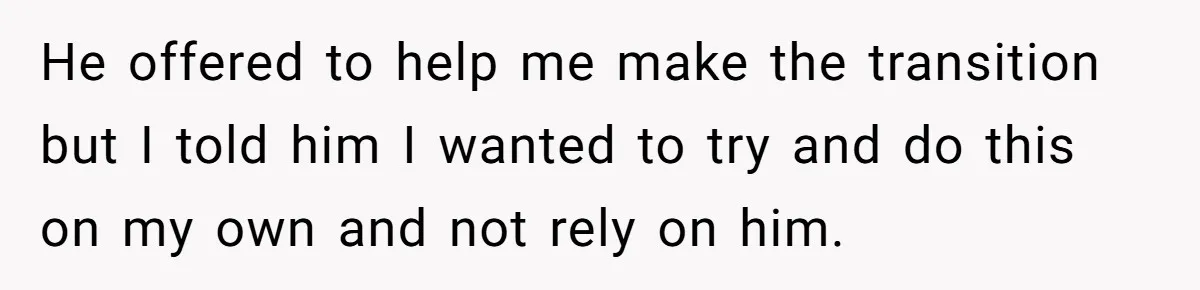 He offered to help me make the transition but I told him I wanted to try and do this on my own and not rely on him.