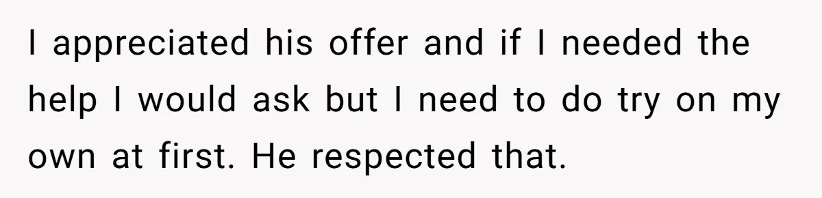 I appreciated his offer and if I needed the help I would ask but I need to do try on my own at first. He respected that.