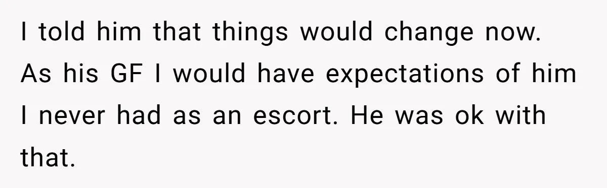 I told him that things would change now. As his GF I would have expectations of him I never had as an escort. He was ok with that.