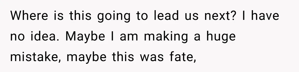 Where is this going to lead us next? I have no idea. Maybe I am making a huge mistake, maybe this was fate,
