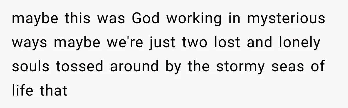 maybe this was God working in mysterious ways maybe we're just two lost and lonely souls tossed around by the stormy seas of life that