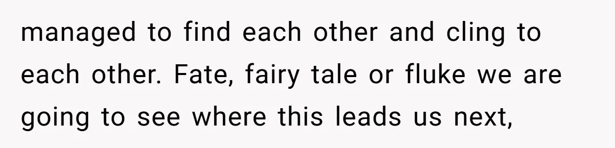 managed to find each other and cling to each other. Fate, fairy tale or fluke we are going to see where this leads us next,
