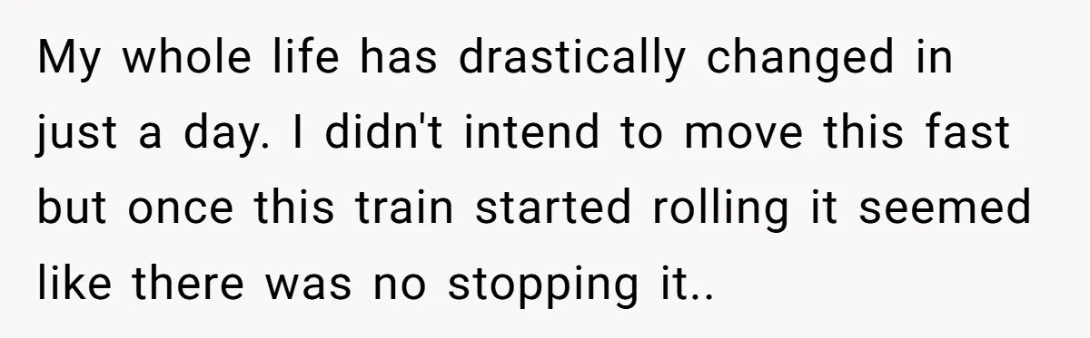 My whole life has drastically changed in just a day. I didn't intend to move this fast but once this train started rolling it seemed like there was no stopping...