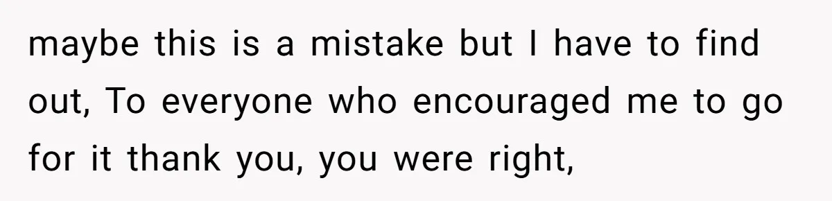 maybe this is a mistake but I have to find out, To everyone who encouraged me to go for it thank you, you were right,